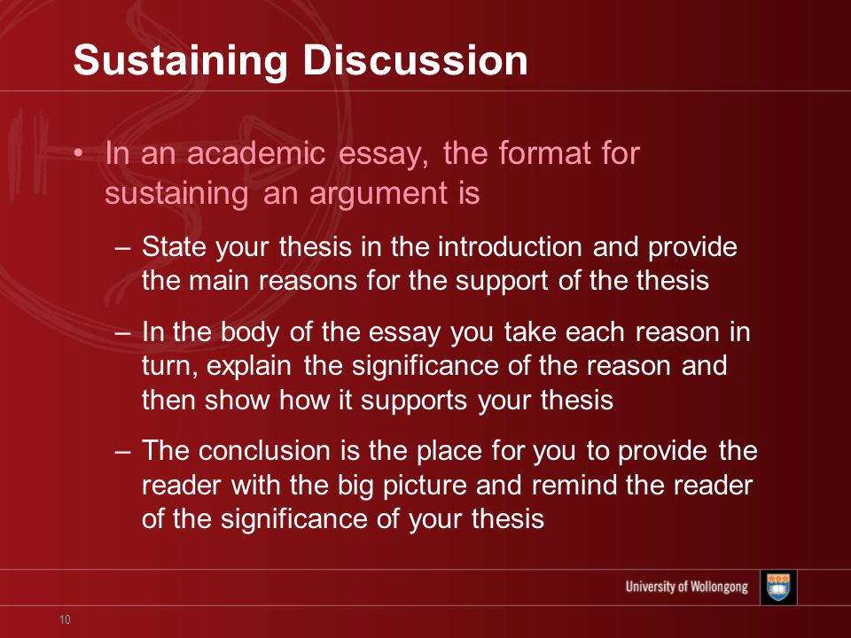 10 Sustaining Discussion In an academic essay, the format for sustaining an argument is –State your thesis in the introduction and provide the main reasons for the support of the thesis –In the body of the essay you take each reason in turn, explain the significance of the reason and then show how it supports your thesis –The conclusion is the place for you to provide the reader with the big picture and remind the reader of the significance of your thesis