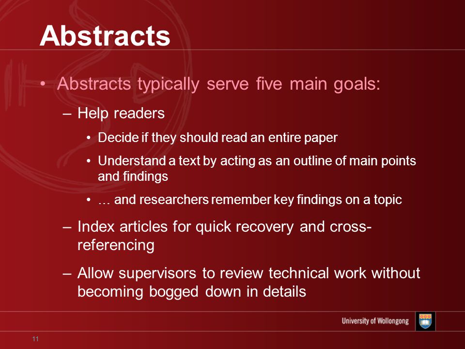 11 Abstracts Abstracts typically serve five main goals: –Help readers Decide if they should read an entire paper Understand a text by acting as an outline of main points and findings … and researchers remember key findings on a topic –Index articles for quick recovery and cross- referencing –Allow supervisors to review technical work without becoming bogged down in details