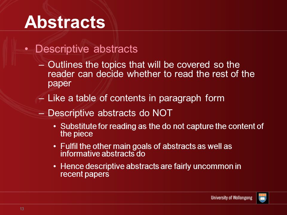13 Abstracts Descriptive abstracts –Outlines the topics that will be covered so the reader can decide whether to read the rest of the paper –Like a table of contents in paragraph form –Descriptive abstracts do NOT Substitute for reading as the do not capture the content of the piece Fulfil the other main goals of abstracts as well as informative abstracts do Hence descriptive abstracts are fairly uncommon in recent papers