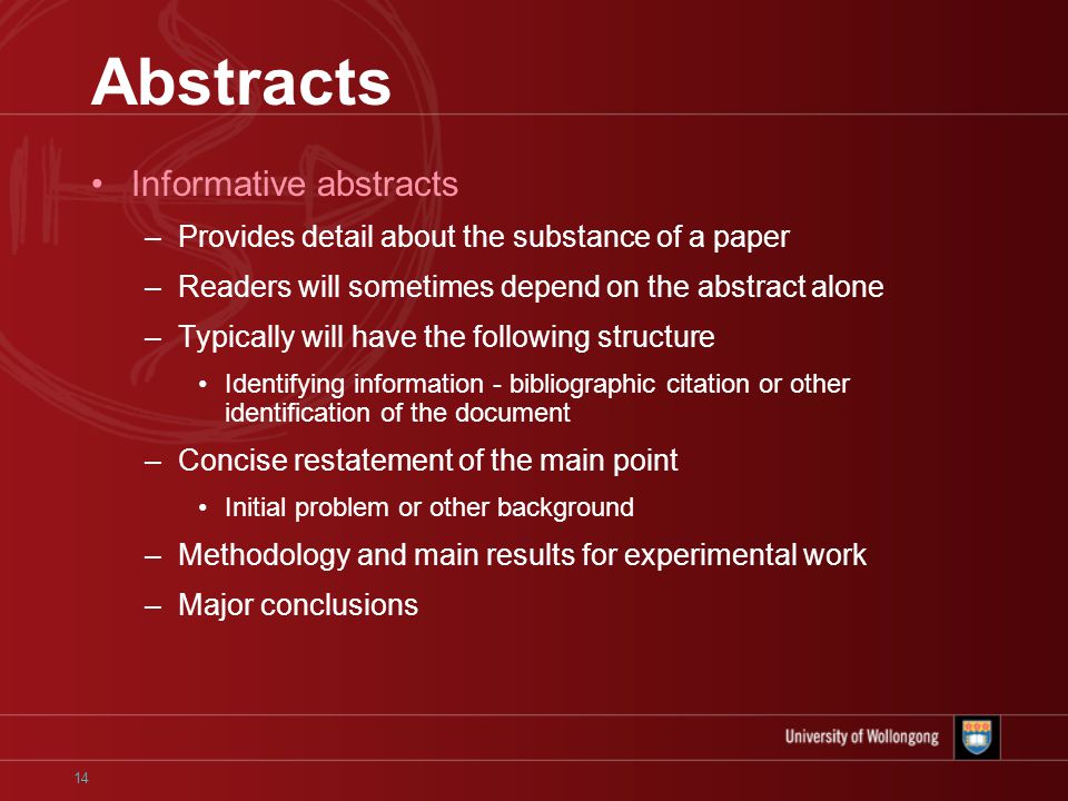14 Abstracts Informative abstracts –Provides detail about the substance of a paper –Readers will sometimes depend on the abstract alone –Typically will have the following structure Identifying information - bibliographic citation or other identification of the document –Concise restatement of the main point Initial problem or other background –Methodology and main results for experimental work –Major conclusions