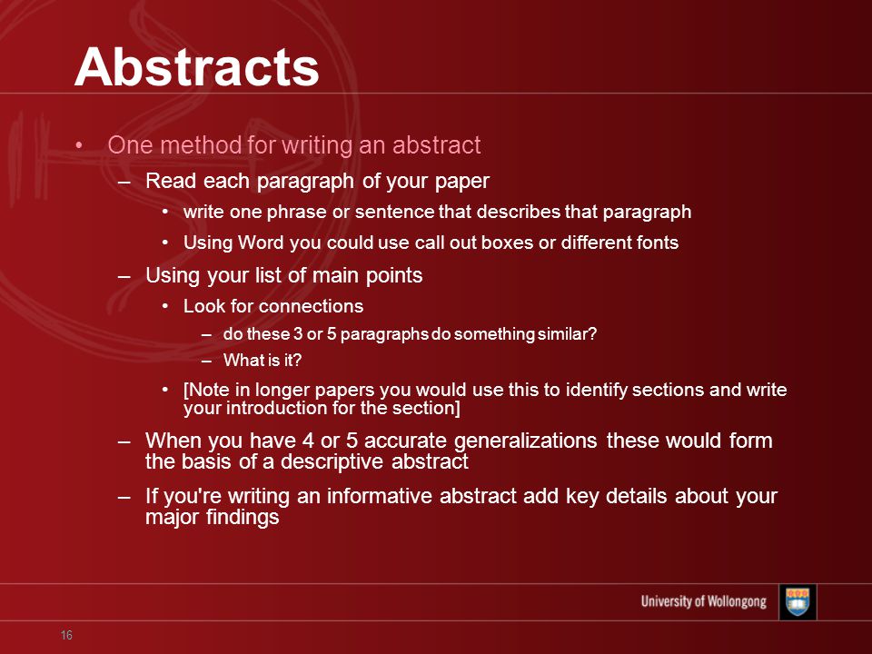 16 Abstracts One method for writing an abstract –Read each paragraph of your paper write one phrase or sentence that describes that paragraph Using Word you could use call out boxes or different fonts –Using your list of main points Look for connections –do these 3 or 5 paragraphs do something similar.