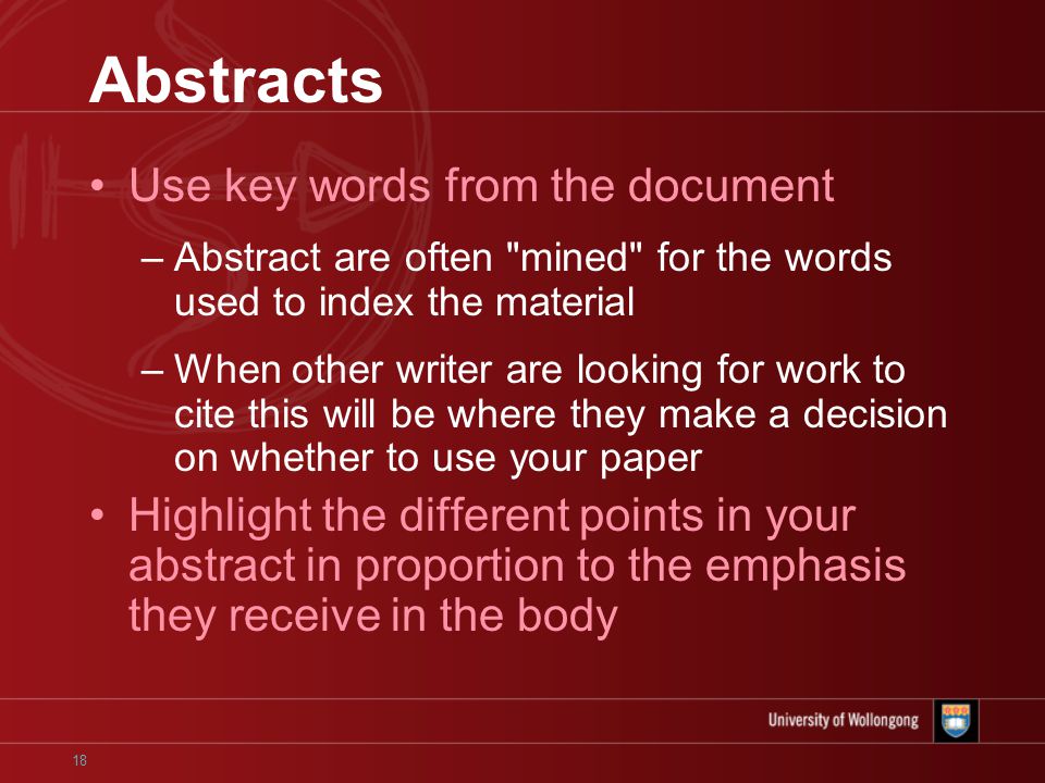 18 Abstracts Use key words from the document –Abstract are often mined for the words used to index the material –When other writer are looking for work to cite this will be where they make a decision on whether to use your paper Highlight the different points in your abstract in proportion to the emphasis they receive in the body