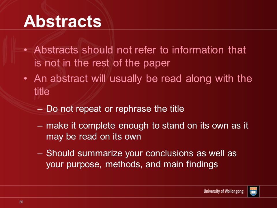 20 Abstracts Abstracts should not refer to information that is not in the rest of the paper An abstract will usually be read along with the title –Do not repeat or rephrase the title –make it complete enough to stand on its own as it may be read on its own –Should summarize your conclusions as well as your purpose, methods, and main findings