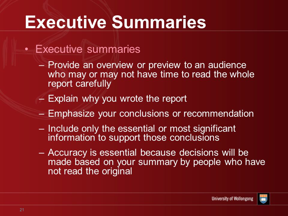 21 Executive Summaries Executive summaries –Provide an overview or preview to an audience who may or may not have time to read the whole report carefully –Explain why you wrote the report –Emphasize your conclusions or recommendation –Include only the essential or most significant information to support those conclusions –Accuracy is essential because decisions will be made based on your summary by people who have not read the original