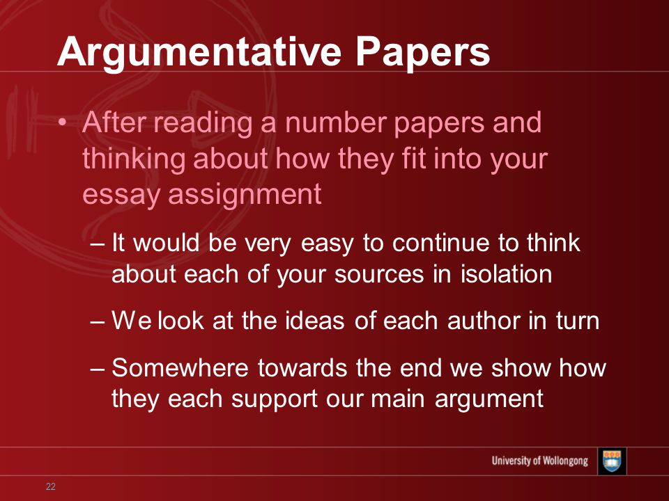 22 Argumentative Papers After reading a number papers and thinking about how they fit into your essay assignment –It would be very easy to continue to think about each of your sources in isolation –We look at the ideas of each author in turn –Somewhere towards the end we show how they each support our main argument