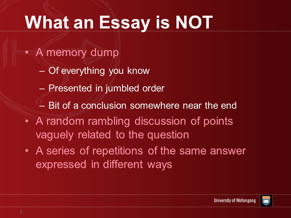 3 What an Essay is NOT A memory dump –Of everything you know –Presented in jumbled order –Bit of a conclusion somewhere near the end A random rambling discussion of points vaguely related to the question A series of repetitions of the same answer expressed in different ways