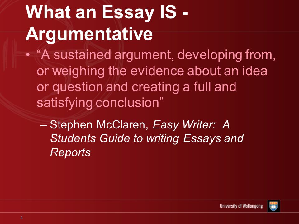 4 What an Essay IS - Argumentative A sustained argument, developing from, or weighing the evidence about an idea or question and creating a full and satisfying conclusion –Stephen McClaren, Easy Writer: A Students Guide to writing Essays and Reports