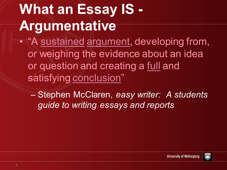 5 What an Essay IS - Argumentative A sustained argument, developing from, or weighing the evidence about an idea or question and creating a full and satisfying conclusion –Stephen McClaren, easy writer: A students guide to writing essays and reports