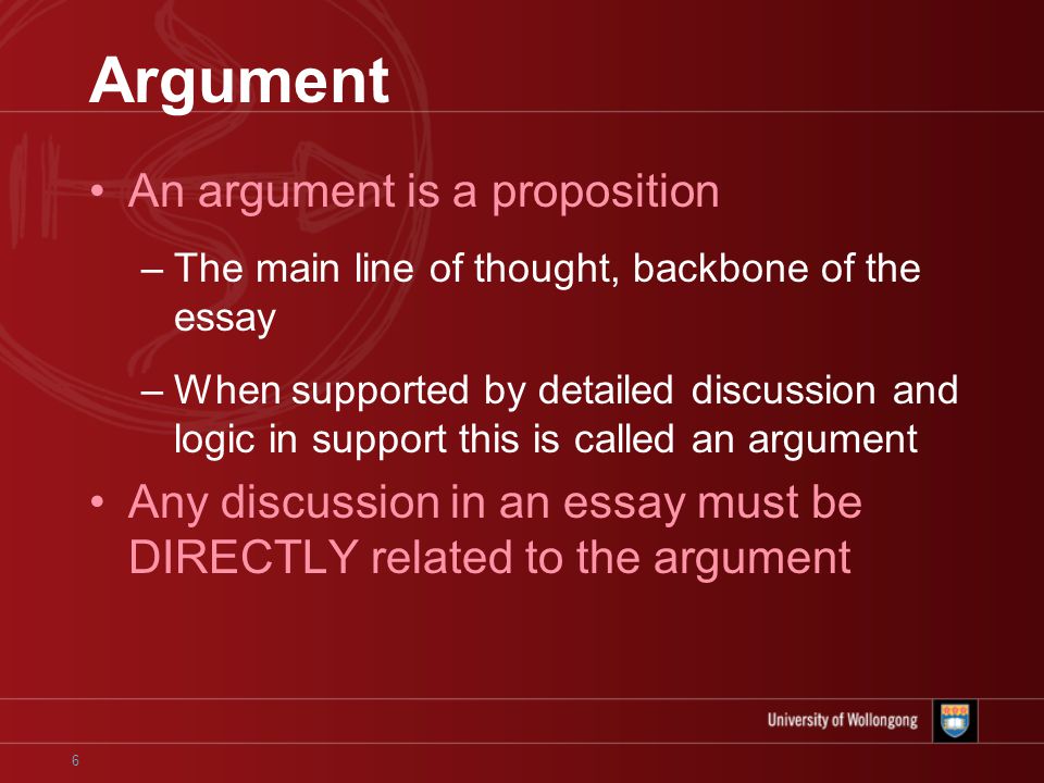 6 Argument An argument is a proposition –The main line of thought, backbone of the essay –When supported by detailed discussion and logic in support this is called an argument Any discussion in an essay must be DIRECTLY related to the argument