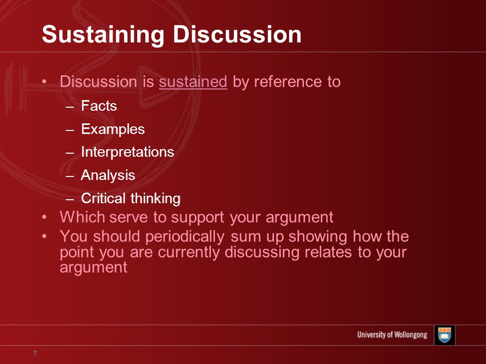 7 Sustaining Discussion Discussion is sustained by reference to –Facts –Examples –Interpretations –Analysis –Critical thinking Which serve to support your argument You should periodically sum up showing how the point you are currently discussing relates to your argument