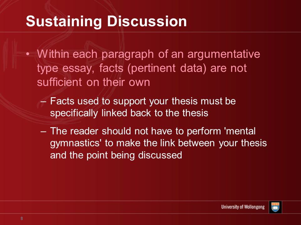 8 Sustaining Discussion Within each paragraph of an argumentative type essay, facts (pertinent data) are not sufficient on their own –Facts used to support your thesis must be specifically linked back to the thesis –The reader should not have to perform mental gymnastics to make the link between your thesis and the point being discussed