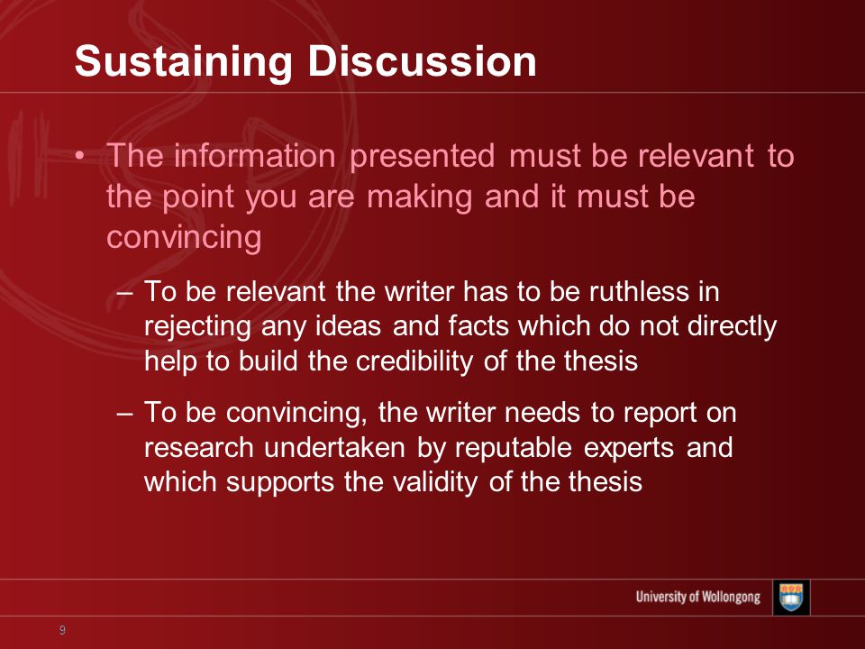 9 Sustaining Discussion The information presented must be relevant to the point you are making and it must be convincing –To be relevant the writer has to be ruthless in rejecting any ideas and facts which do not directly help to build the credibility of the thesis –To be convincing, the writer needs to report on research undertaken by reputable experts and which supports the validity of the thesis