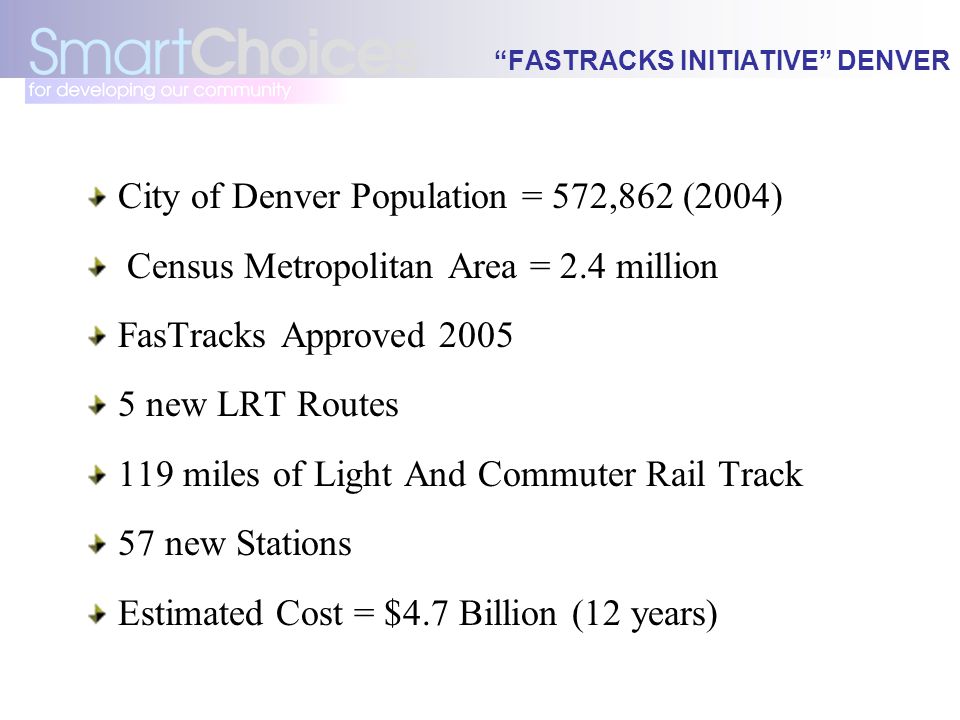 FASTRACKS INITIATIVE DENVER City of Denver Population = 572,862 (2004) Census Metropolitan Area = 2.4 million FasTracks Approved new LRT Routes 119 miles of Light And Commuter Rail Track 57 new Stations Estimated Cost = $4.7 Billion (12 years)