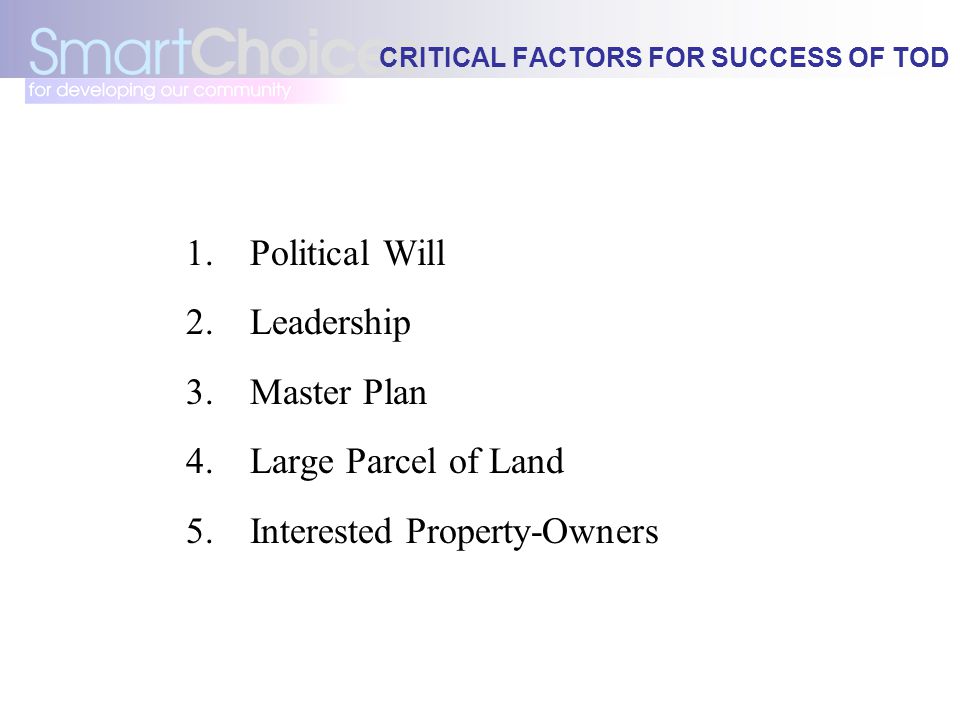 CRITICAL FACTORS FOR SUCCESS OF TOD 1.Political Will 2.Leadership 3.Master Plan 4.Large Parcel of Land 5.Interested Property-Owners