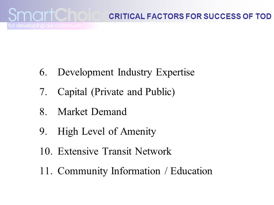 CRITICAL FACTORS FOR SUCCESS OF TOD 6.Development Industry Expertise 7.Capital (Private and Public) 8.Market Demand 9.High Level of Amenity 10.Extensive Transit Network 11.Community Information / Education