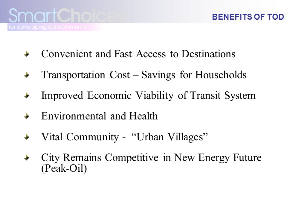 BENEFITS OF TOD Convenient and Fast Access to Destinations Transportation Cost – Savings for Households Improved Economic Viability of Transit System Environmental and Health Vital Community - Urban Villages City Remains Competitive in New Energy Future (Peak-Oil)