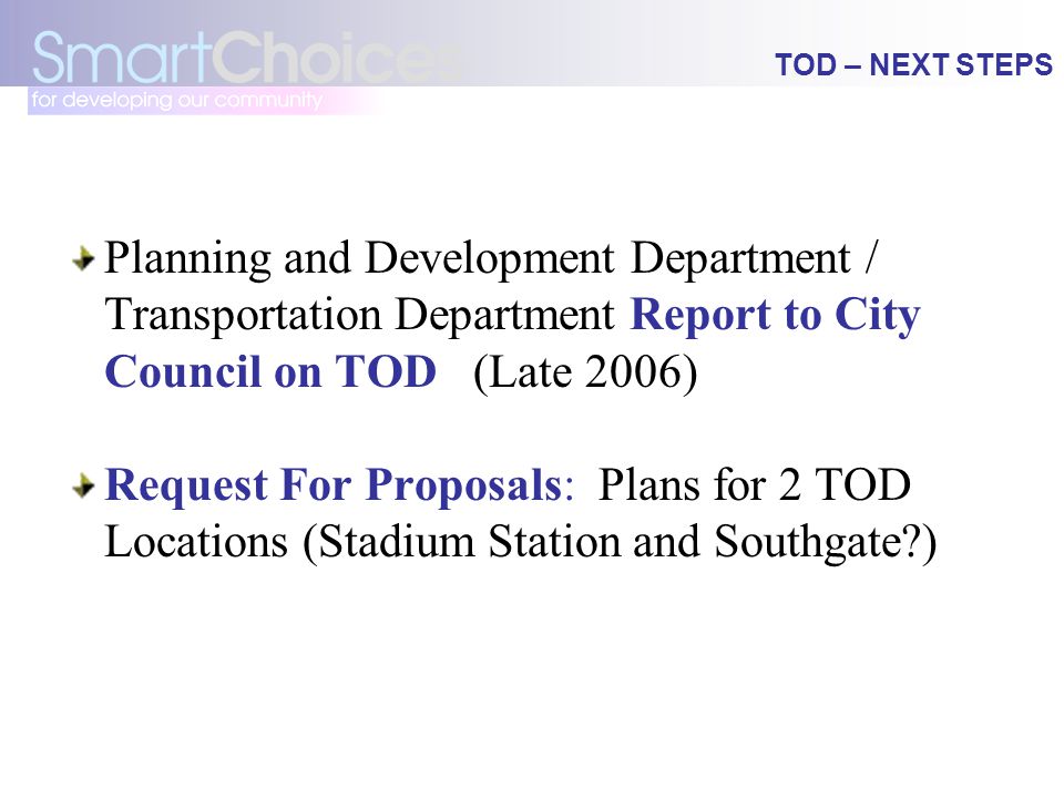 TOD – NEXT STEPS Planning and Development Department / Transportation Department Report to City Council on TOD (Late 2006) Request For Proposals: Plans for 2 TOD Locations (Stadium Station and Southgate )