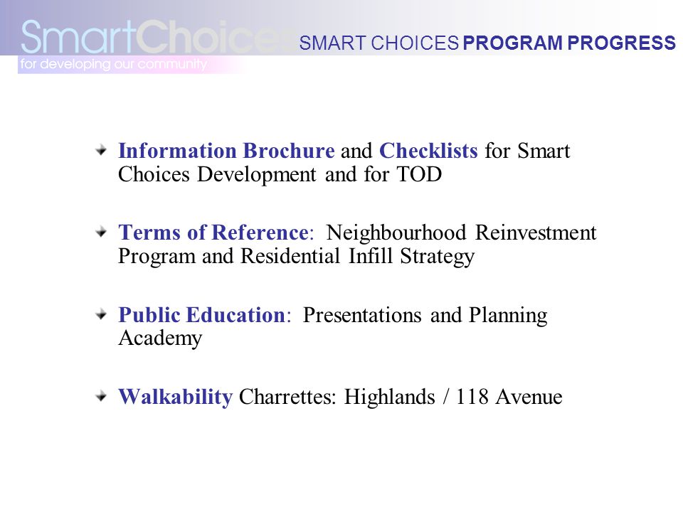 SMART CHOICES PROGRAM PROGRESS Information Brochure and Checklists for Smart Choices Development and for TOD Terms of Reference: Neighbourhood Reinvestment Program and Residential Infill Strategy Public Education: Presentations and Planning Academy Walkability Charrettes: Highlands / 118 Avenue