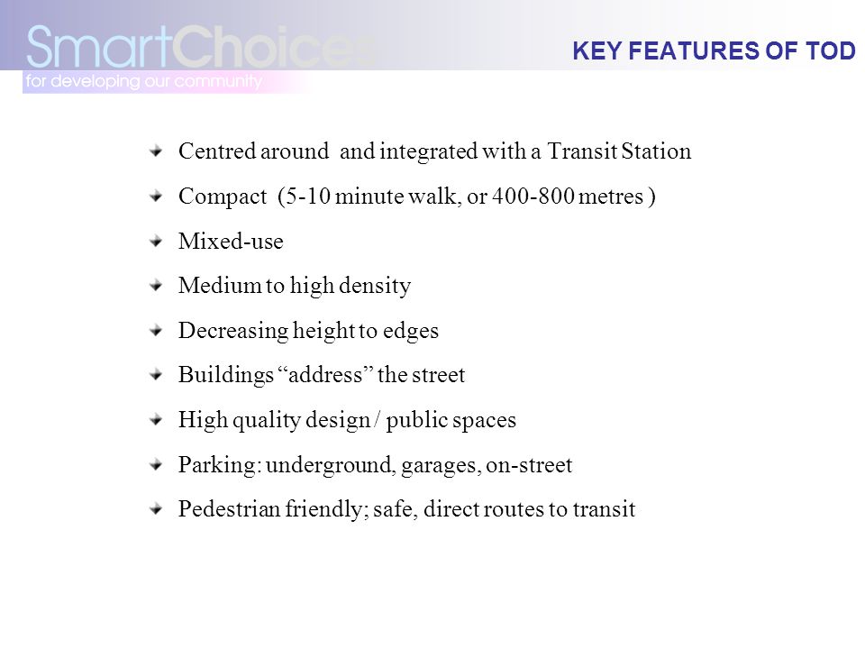 KEY FEATURES OF TOD Centred around and integrated with a Transit Station Compact (5-10 minute walk, or metres ) Mixed-use Medium to high density Decreasing height to edges Buildings address the street High quality design / public spaces Parking: underground, garages, on-street Pedestrian friendly; safe, direct routes to transit