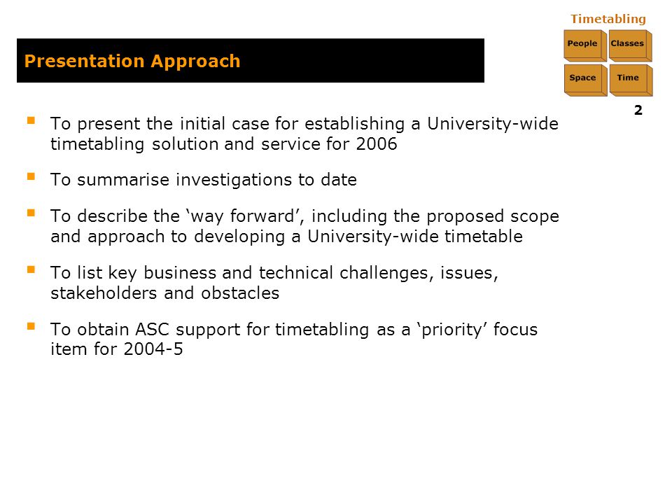 Timetabling 2 Presentation Approach  To present the initial case for establishing a University-wide timetabling solution and service for 2006  To summarise investigations to date  To describe the ‘way forward’, including the proposed scope and approach to developing a University-wide timetable  To list key business and technical challenges, issues, stakeholders and obstacles  To obtain ASC support for timetabling as a ‘priority’ focus item for