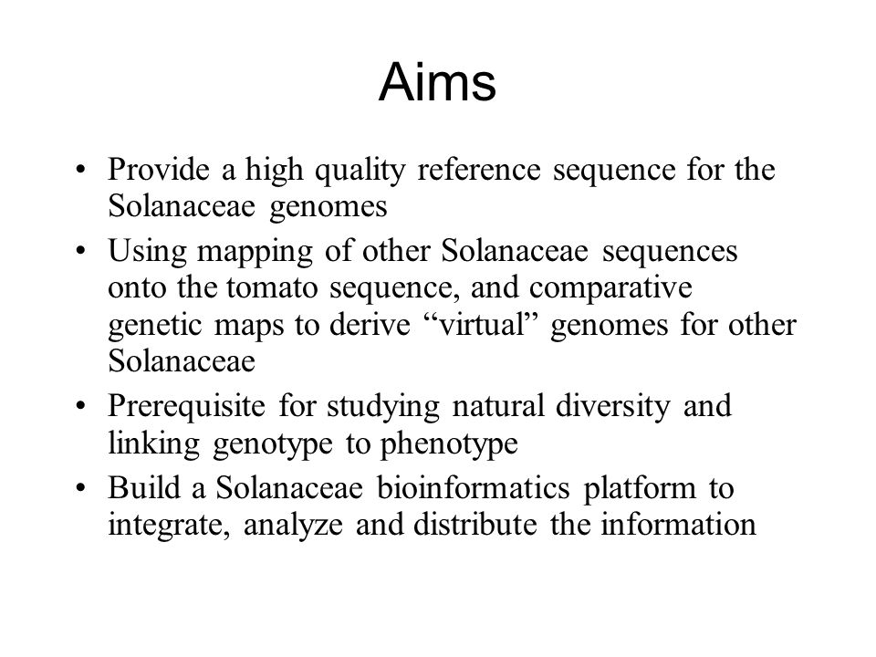 Aims Provide a high quality reference sequence for the Solanaceae genomes Using mapping of other Solanaceae sequences onto the tomato sequence, and comparative genetic maps to derive virtual genomes for other Solanaceae Prerequisite for studying natural diversity and linking genotype to phenotype Build a Solanaceae bioinformatics platform to integrate, analyze and distribute the information
