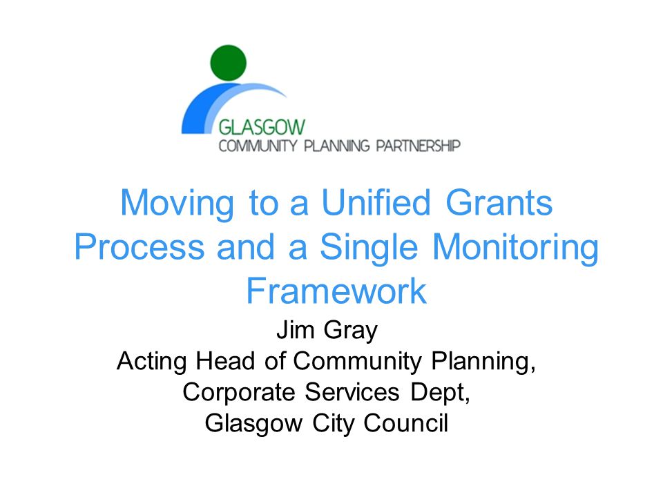 Moving to a Unified Grants Process and a Single Monitoring Framework Jim Gray Acting Head of Community Planning, Corporate Services Dept, Glasgow City Council