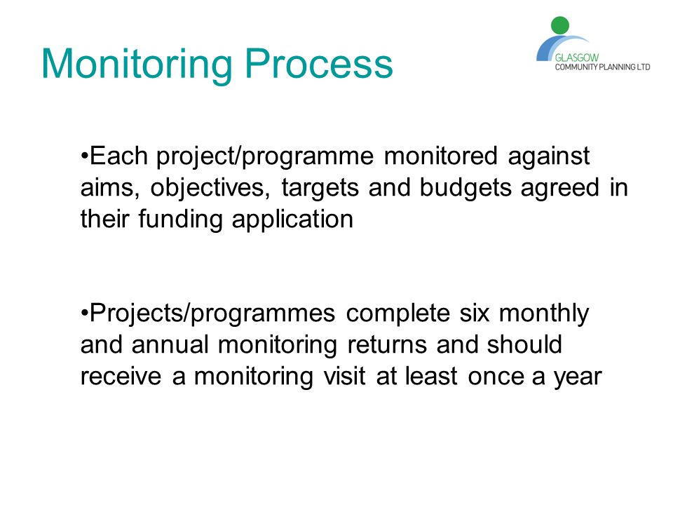 Monitoring Process Each project/programme monitored against aims, objectives, targets and budgets agreed in their funding application Projects/programmes complete six monthly and annual monitoring returns and should receive a monitoring visit at least once a year
