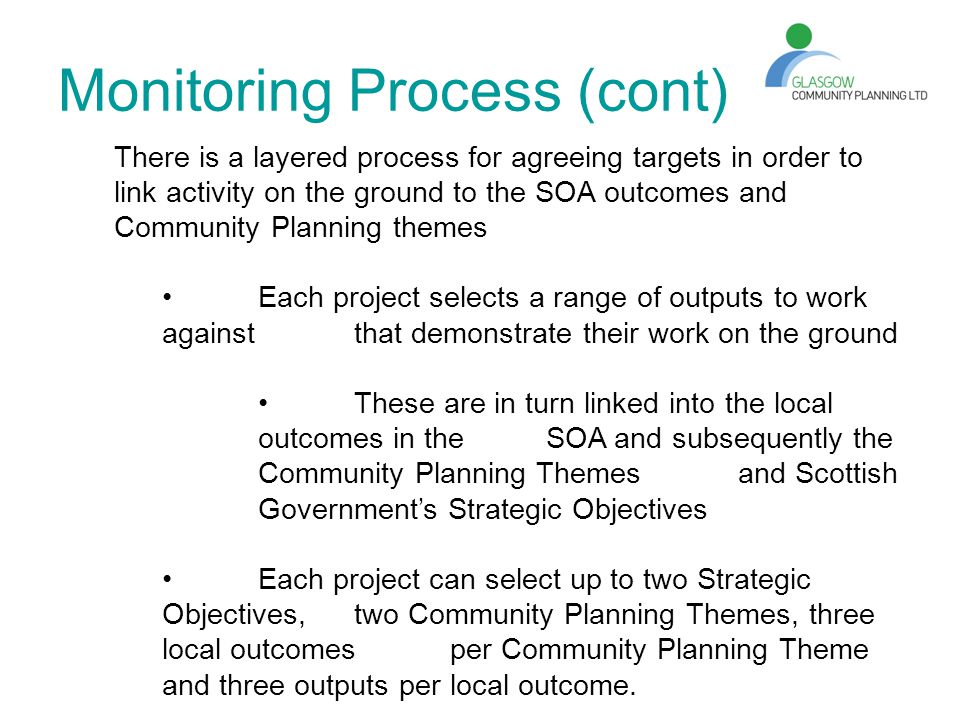 Monitoring Process (cont) There is a layered process for agreeing targets in order to link activity on the ground to the SOA outcomes and Community Planning themes Each project selects a range of outputs to work against that demonstrate their work on the ground These are in turn linked into the local outcomes in the SOA and subsequently the Community Planning Themes and Scottish Government’s Strategic Objectives Each project can select up to two Strategic Objectives, two Community Planning Themes, three local outcomes per Community Planning Theme and three outputs per local outcome.