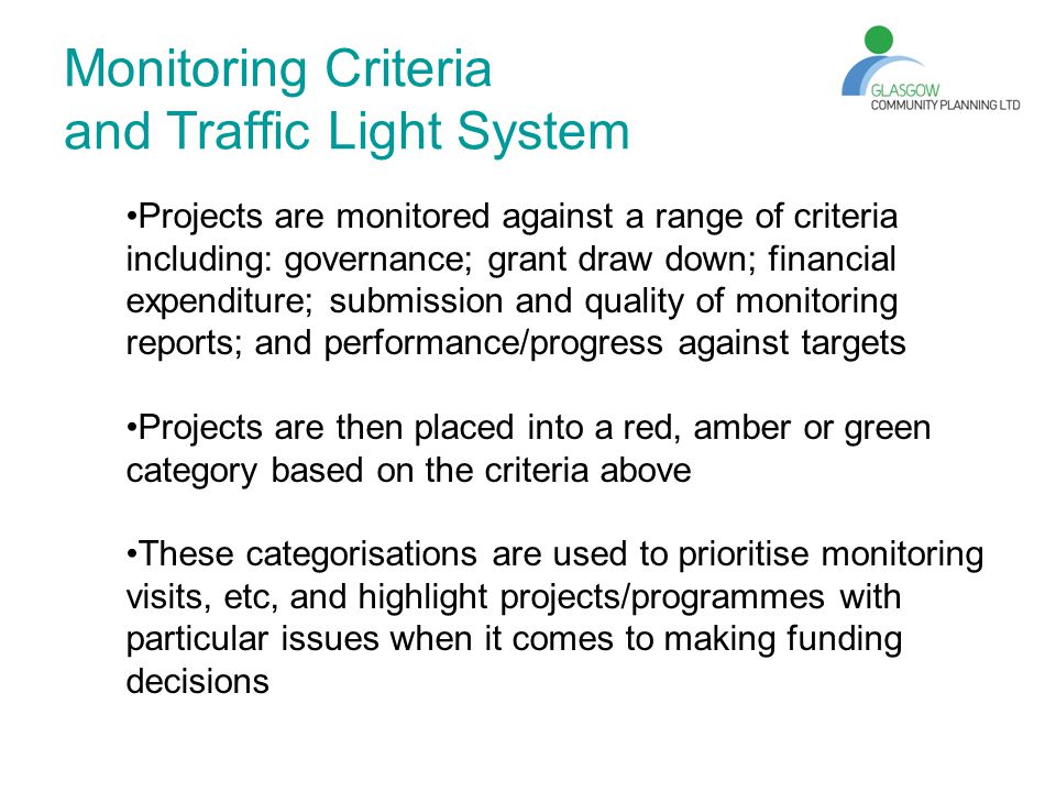 Monitoring Criteria and Traffic Light System Projects are monitored against a range of criteria including: governance; grant draw down; financial expenditure; submission and quality of monitoring reports; and performance/progress against targets Projects are then placed into a red, amber or green category based on the criteria above These categorisations are used to prioritise monitoring visits, etc, and highlight projects/programmes with particular issues when it comes to making funding decisions