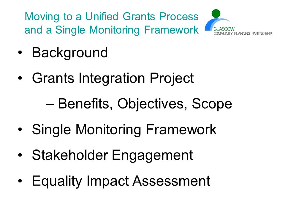 Moving to a Unified Grants Process and a Single Monitoring Framework Background Grants Integration Project – Benefits, Objectives, Scope Single Monitoring Framework Stakeholder Engagement Equality Impact Assessment