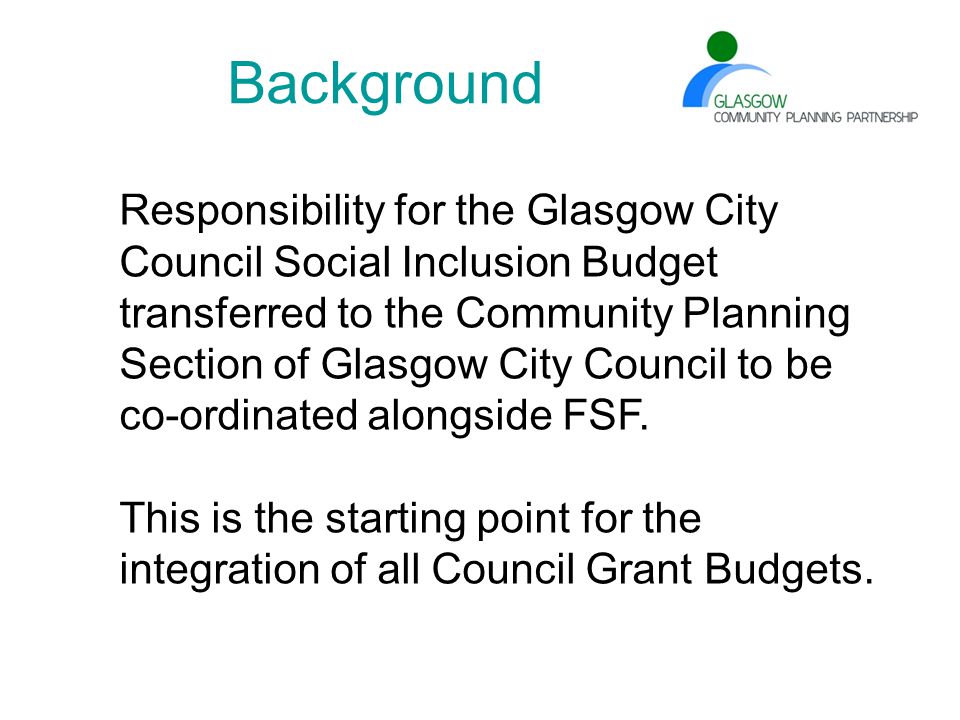 Background Responsibility for the Glasgow City Council Social Inclusion Budget transferred to the Community Planning Section of Glasgow City Council to be co-ordinated alongside FSF.