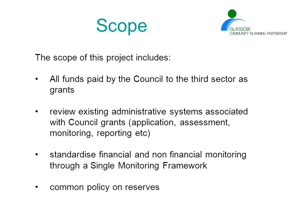 Scope The scope of this project includes: All funds paid by the Council to the third sector as grants review existing administrative systems associated with Council grants (application, assessment, monitoring, reporting etc) standardise financial and non financial monitoring through a Single Monitoring Framework common policy on reserves