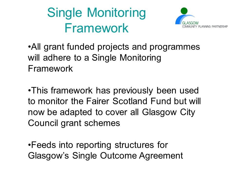 Single Monitoring Framework All grant funded projects and programmes will adhere to a Single Monitoring Framework This framework has previously been used to monitor the Fairer Scotland Fund but will now be adapted to cover all Glasgow City Council grant schemes Feeds into reporting structures for Glasgow’s Single Outcome Agreement
