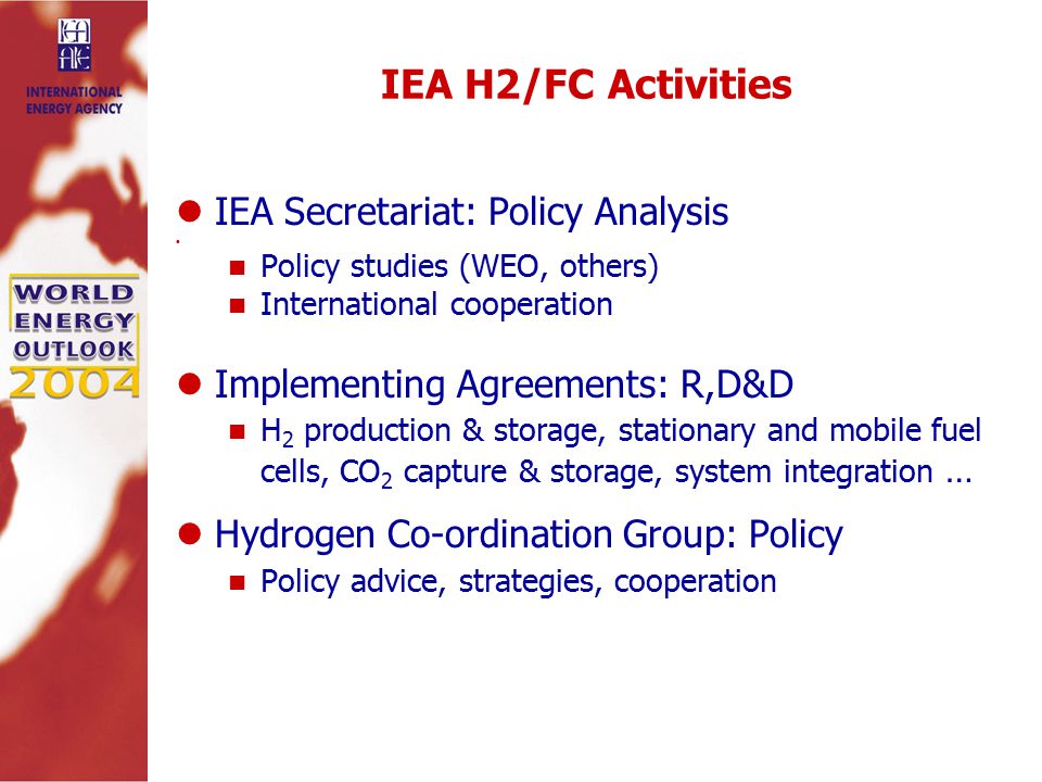 IEA H2/FC Activities IEA Secretariat: Policy Analysis Policy studies (WEO, others) International cooperation Implementing Agreements: R,D&D H 2 production & storage, stationary and mobile fuel cells, CO 2 capture & storage, system integration … Hydrogen Co-ordination Group: Policy Policy advice, strategies, cooperation