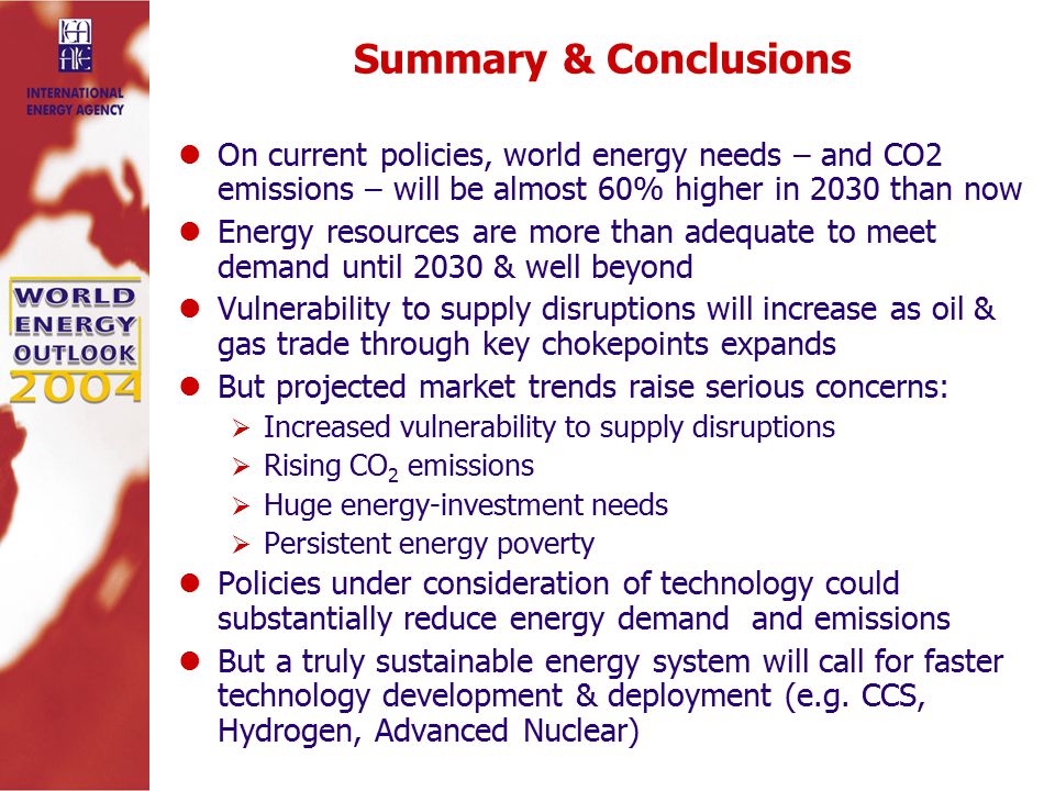 Summary & Conclusions On current policies, world energy needs – and CO2 emissions – will be almost 60% higher in 2030 than now Energy resources are more than adequate to meet demand until 2030 & well beyond Vulnerability to supply disruptions will increase as oil & gas trade through key chokepoints expands But projected market trends raise serious concerns:  Increased vulnerability to supply disruptions  Rising CO 2 emissions  Huge energy-investment needs  Persistent energy poverty Policies under consideration of technology could substantially reduce energy demand and emissions But a truly sustainable energy system will call for faster technology development & deployment (e.g.