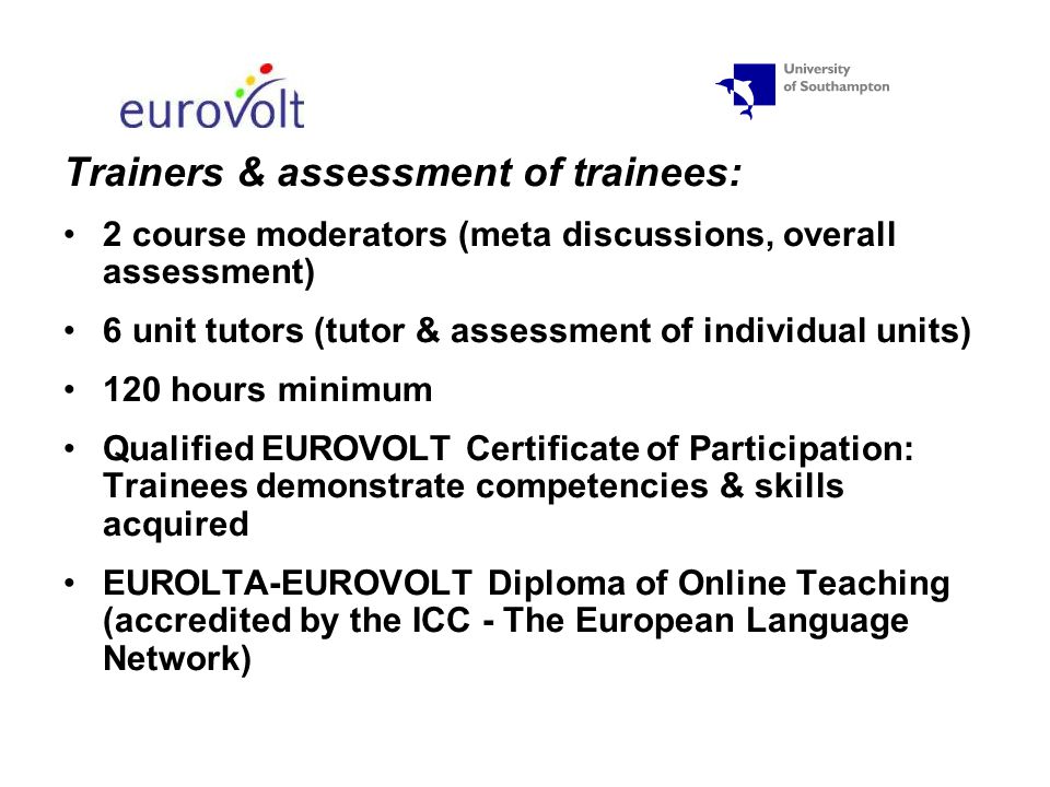 Trainers & assessment of trainees: 2 course moderators (meta discussions, overall assessment) 6 unit tutors (tutor & assessment of individual units) 120 hours minimum Qualified EUROVOLT Certificate of Participation: Trainees demonstrate competencies & skills acquired EUROLTA-EUROVOLT Diploma of Online Teaching (accredited by the ICC - The European Language Network)