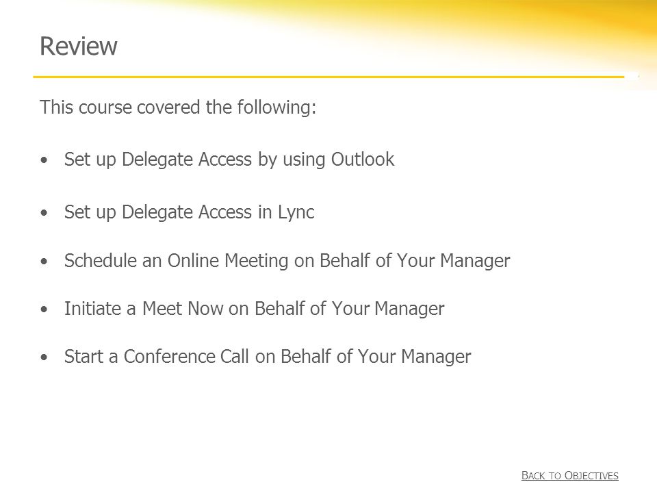 Review This course covered the following: Set up Delegate Access by using Outlook Set up Delegate Access in Lync Schedule an Online Meeting on Behalf of Your Manager Initiate a Meet Now on Behalf of Your Manager Start a Conference Call on Behalf of Your Manager B ACK TO O BJECTIVES B ACK TO O BJECTIVES