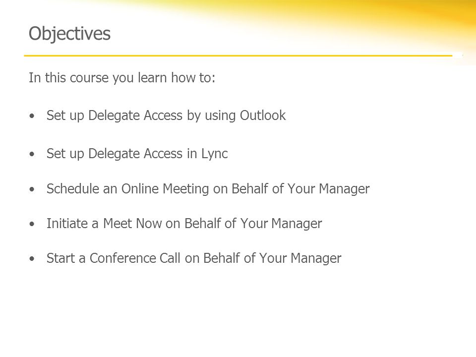Objectives In this course you learn how to: Set up Delegate Access by using Outlook Set up Delegate Access in Lync Schedule an Online Meeting on Behalf of Your Manager Initiate a Meet Now on Behalf of Your Manager Start a Conference Call on Behalf of Your Manager
