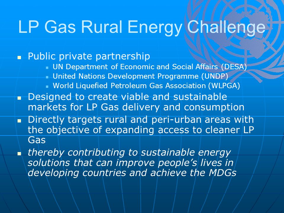 LP Gas Rural Energy Challenge Public private partnership UN Department of Economic and Social Affairs (DESA) United Nations Development Programme (UNDP) World Liquefied Petroleum Gas Association (WLPGA) Designed to create viable and sustainable markets for LP Gas delivery and consumption Directly targets rural and peri-urban areas with the objective of expanding access to cleaner LP Gas thereby contributing to sustainable energy solutions that can improve people’s lives in developing countries and achieve the MDGs