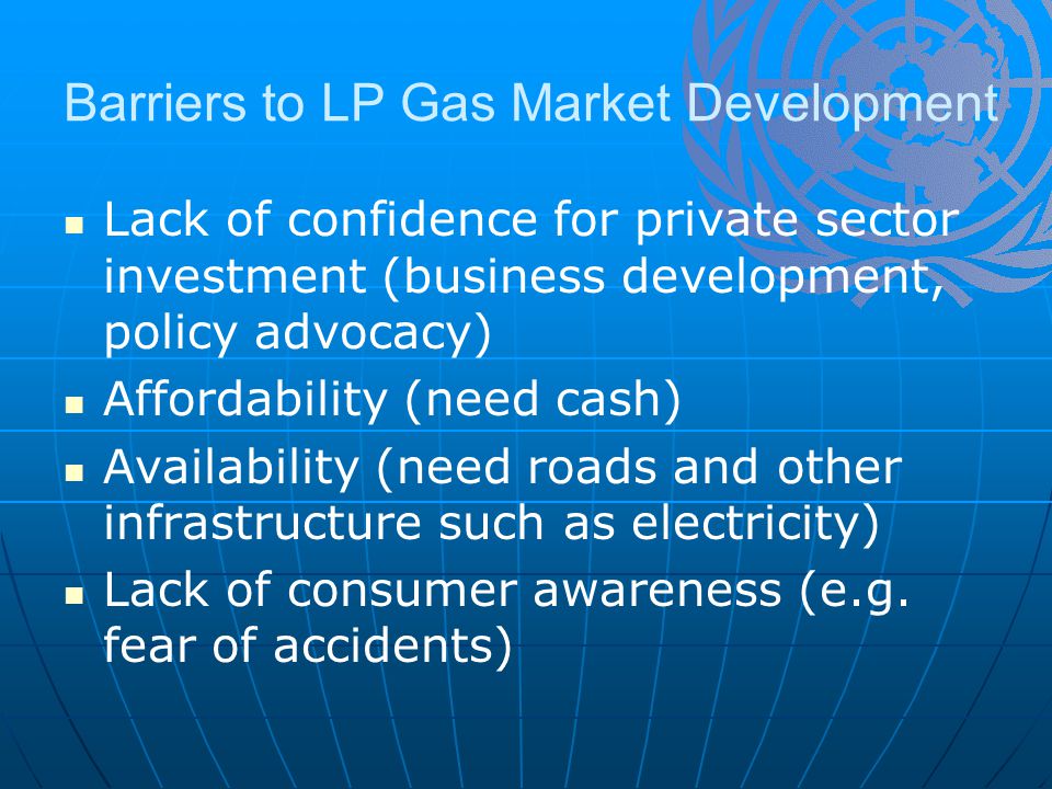 Barriers to LP Gas Market Development Lack of confidence for private sector investment (business development, policy advocacy) Affordability (need cash) Availability (need roads and other infrastructure such as electricity) Lack of consumer awareness (e.g.