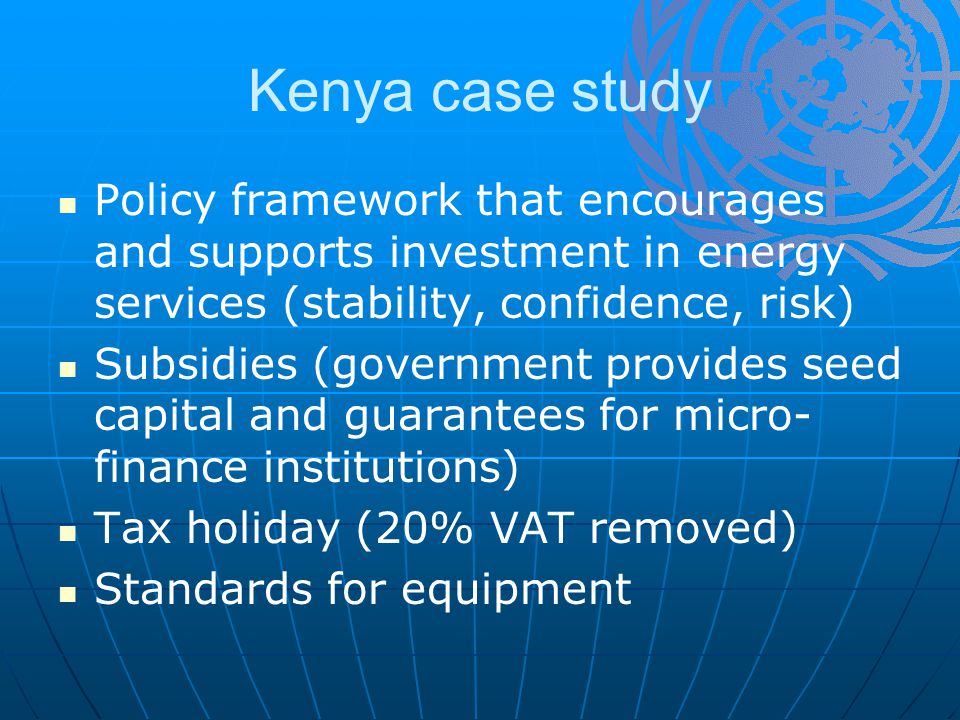 Kenya case study Policy framework that encourages and supports investment in energy services (stability, confidence, risk) Subsidies (government provides seed capital and guarantees for micro- finance institutions) Tax holiday (20% VAT removed) Standards for equipment