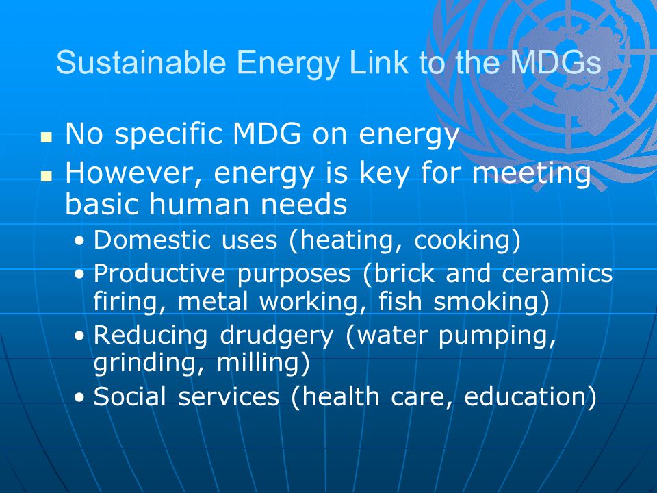 Sustainable Energy Link to the MDGs No specific MDG on energy However, energy is key for meeting basic human needs Domestic uses (heating, cooking) Productive purposes (brick and ceramics firing, metal working, fish smoking) Reducing drudgery (water pumping, grinding, milling) Social services (health care, education)