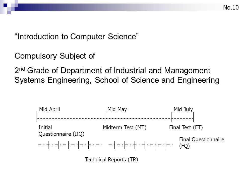 No.10 Introduction to Computer Science Compulsory Subject of 2 nd Grade of Department of Industrial and Management Systems Engineering, School of Science and Engineering Mid April Mid May Mid July Initial Questionnaire (I!Q) Midterm Test (MT) Final Questionnaire (FQ) Final Test (FT) Technical Reports (TR)