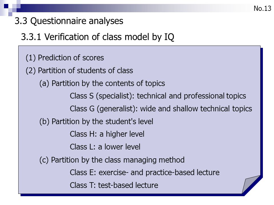 No Questionnaire analyses (1) Prediction of scores (2) Partition of students of class (a) Partition by the contents of topics Class S (specialist): technical and professional topics Class G (generalist): wide and shallow technical topics (b) Partition by the student s level Class H: a higher level Class L: a lower level (c) Partition by the class managing method Class E: exercise- and practice-based lecture Class T: test-based lecture Verification of class model by IQ