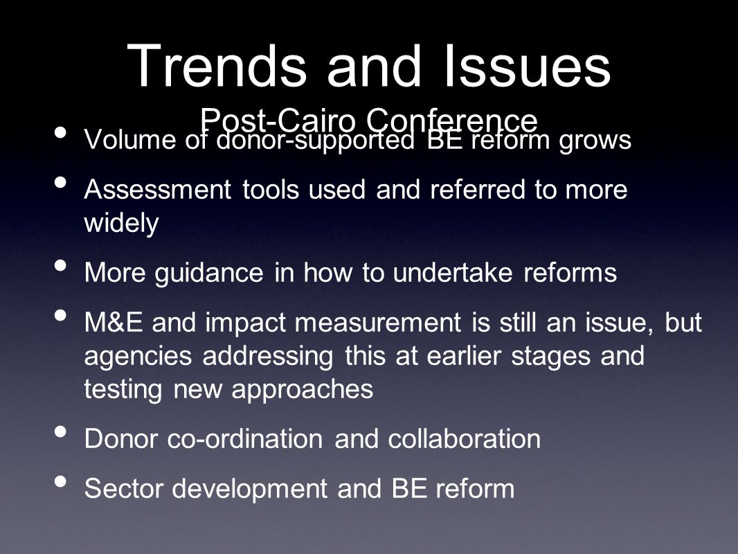 Trends and Issues Post-Cairo Conference Volume of donor-supported BE reform grows Assessment tools used and referred to more widely More guidance in how to undertake reforms M&E and impact measurement is still an issue, but agencies addressing this at earlier stages and testing new approaches Donor co-ordination and collaboration Sector development and BE reform