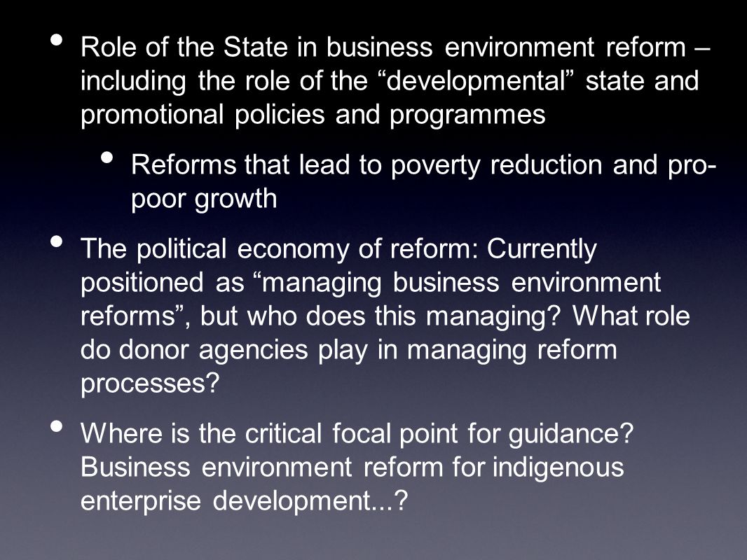 Role of the State in business environment reform – including the role of the developmental state and promotional policies and programmes Reforms that lead to poverty reduction and pro- poor growth The political economy of reform: Currently positioned as managing business environment reforms , but who does this managing.