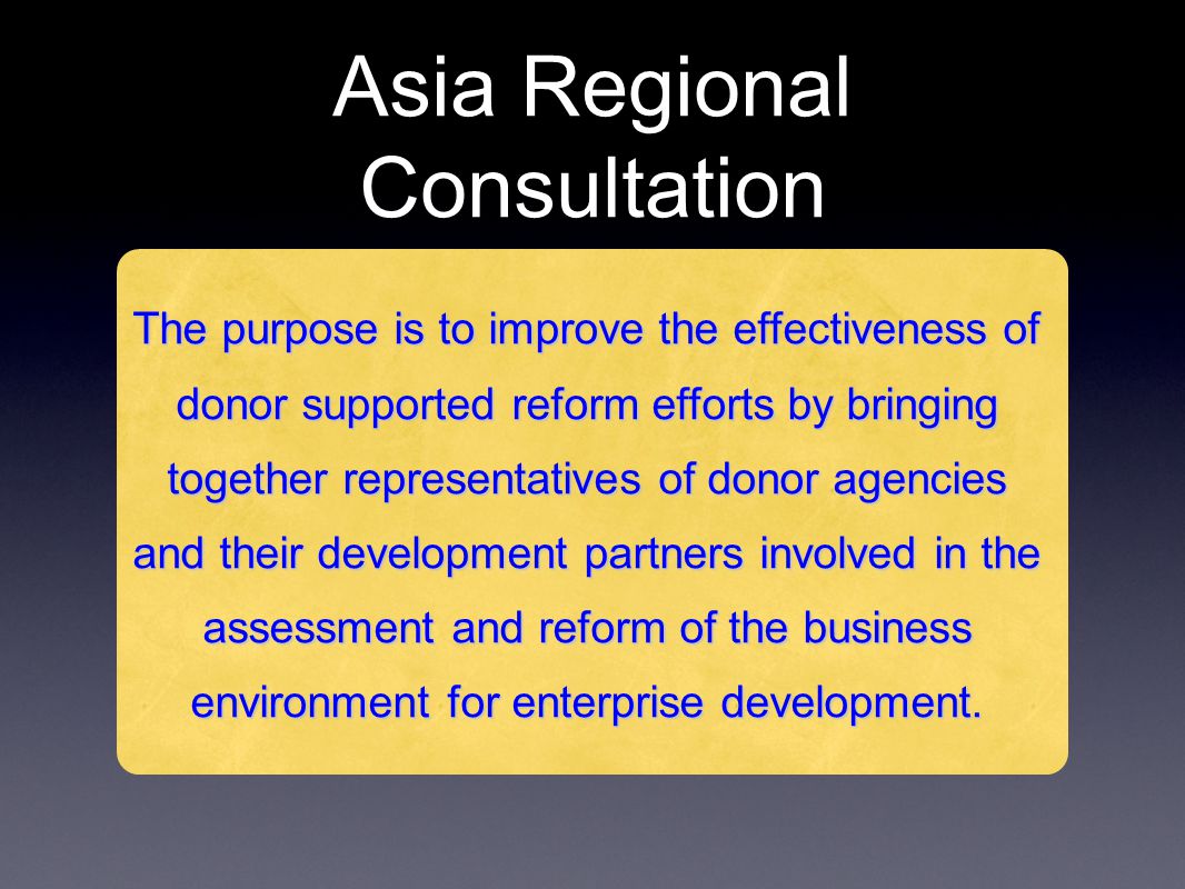 Asia Regional Consultation The purpose is to improve the effectiveness of donor supported reform efforts by bringing together representatives of donor agencies and their development partners involved in the assessment and reform of the business environment for enterprise development.