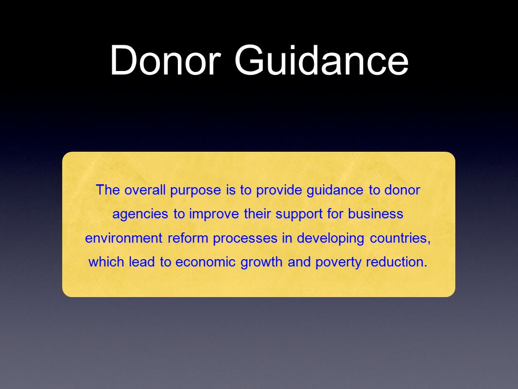 Donor Guidance The overall purpose is to provide guidance to donor agencies to improve their support for business environment reform processes in developing countries, which lead to economic growth and poverty reduction.