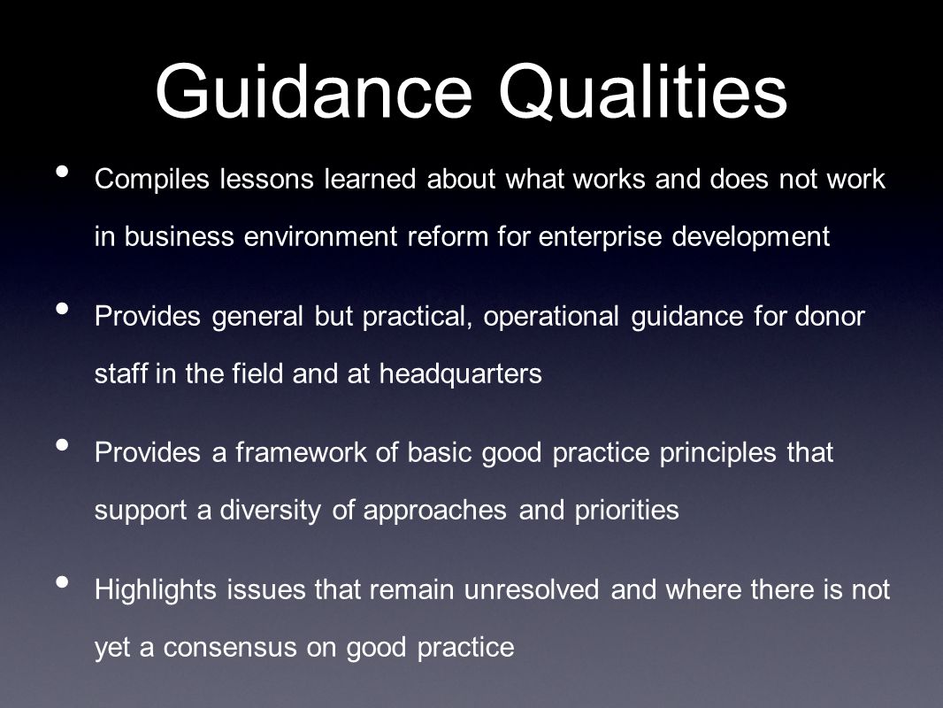 Guidance Qualities Compiles lessons learned about what works and does not work in business environment reform for enterprise development Provides general but practical, operational guidance for donor staff in the field and at headquarters Provides a framework of basic good practice principles that support a diversity of approaches and priorities Highlights issues that remain unresolved and where there is not yet a consensus on good practice