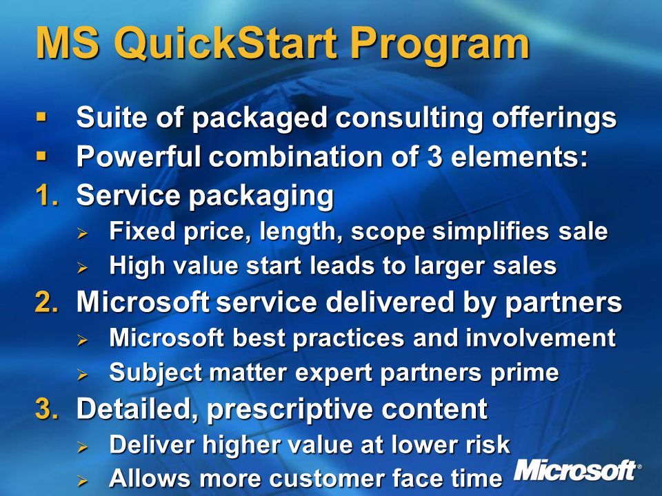 MS QuickStart Program  Suite of packaged consulting offerings  Powerful combination of 3 elements: 1.Service packaging  Fixed price, length, scope simplifies sale  High value start leads to larger sales 2.Microsoft service delivered by partners  Microsoft best practices and involvement  Subject matter expert partners prime 3.Detailed, prescriptive content  Deliver higher value at lower risk  Allows more customer face time